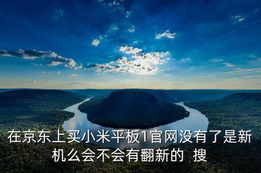 在京東上買小米平板1官網沒有了是新機么會不會有翻新的  搜