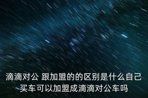 滴滴對(duì)公 跟加盟的的區(qū)別是什么自己買車可以加盟成滴滴對(duì)公車嗎