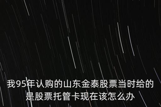 我95年認購的山東金泰股票當時給的是股票托管卡現(xiàn)在該怎么辦