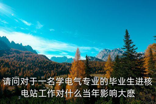 請(qǐng)問對(duì)于一名學(xué)電氣專業(yè)的畢業(yè)生進(jìn)核電站工作對(duì)什么當(dāng)年影響大麼