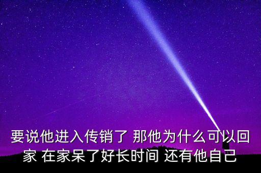 為什么傳銷可以做好長時間，要說他進入傳銷了 那他為什么可以回家 在家呆了好長時間 還有他自己