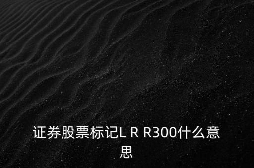 證券股票標(biāo)記L R R300什么意思
