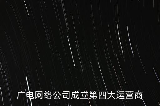 廣電什么時(shí)候獲得基礎(chǔ)運(yùn)營(yíng)商資質(zhì)，廣電網(wǎng)絡(luò)公司成立第四大運(yùn)營(yíng)商