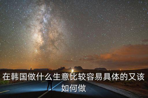 在韓國做什么生意比較容易具體的又該如何做