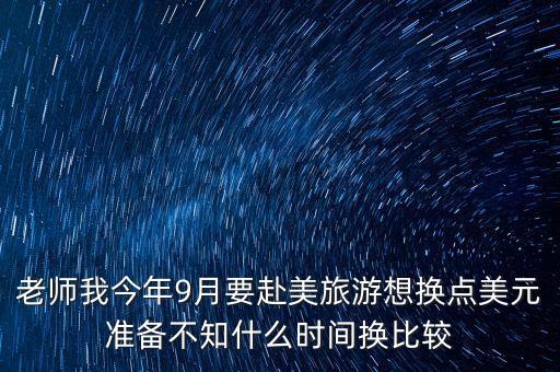老師我今年9月要赴美旅游想換點(diǎn)美元準(zhǔn)備不知什么時間換比較