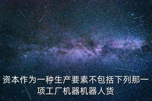 機器人為什么是資本要素，資本作為一種生產(chǎn)要素不包括下列那一項工廠機器機器人貨