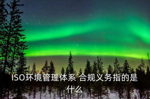 ISO環(huán)境管理體系 合規(guī)義務指的是什么