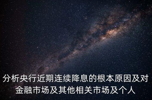 分析央行近期連續(xù)降息的根本原因及對金融市場及其他相關(guān)市場及個(gè)人