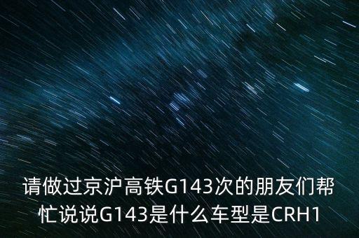 請(qǐng)做過(guò)京滬高鐵G143次的朋友們幫忙說(shuō)說(shuō)G143是什么車型是CRH1