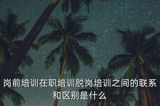 崗前培訓在職培訓脫崗培訓之間的聯(lián)系和區(qū)別是什么