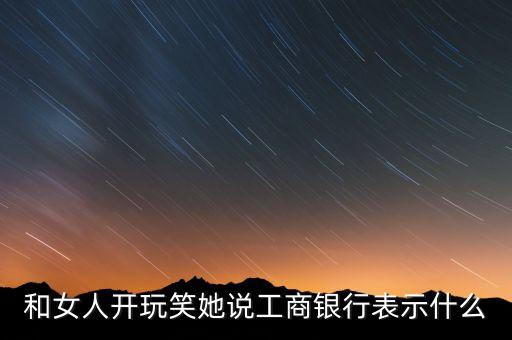 和女人開(kāi)玩笑她說(shuō)工商銀行表示什么