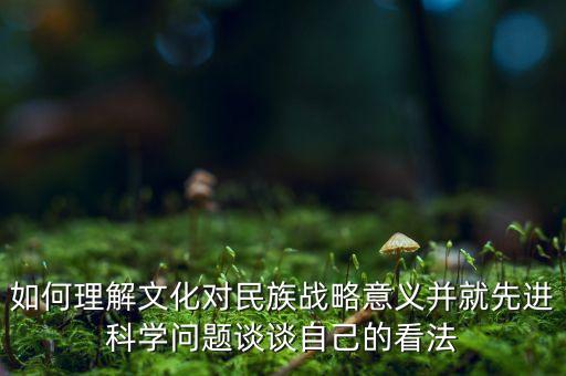 如何理解文化對民族戰(zhàn)略意義并就先進科學問題談談自己的看法