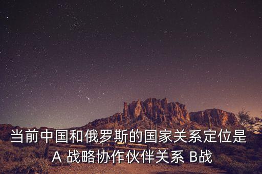 當(dāng)前中國和俄羅斯的國家關(guān)系定位是  A 戰(zhàn)略協(xié)作伙伴關(guān)系 B戰(zhàn)