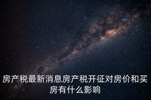 房產(chǎn)稅最新消息房產(chǎn)稅開征對房價和買房有什么影響