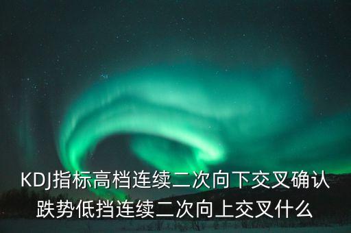 kdj出現(xiàn)向下交叉是什么信號，KDJ指標高檔連續(xù)二次向下交叉確認跌勢低擋連續(xù)二次向上交叉什么
