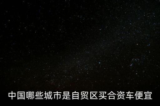 廣東自貿(mào)區(qū)有什么好，中國哪些城市是自貿(mào)區(qū)買合資車便宜
