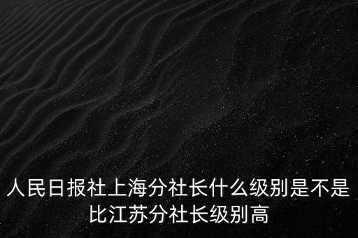 人民日?qǐng)?bào)社上海分社長(zhǎng)什么級(jí)別是不是比江蘇分社長(zhǎng)級(jí)別高