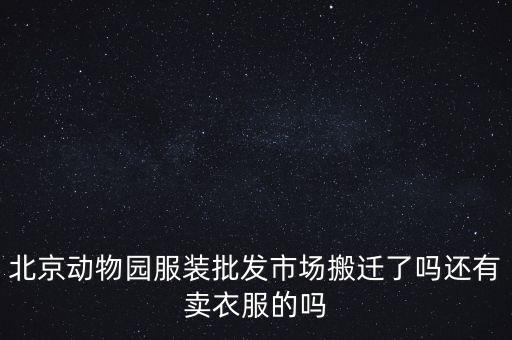 動物園服裝批發(fā)市場什么時候搬遷，北京動物園服裝批發(fā)市場現(xiàn)在還有嗎具體什么時候搬遷呢