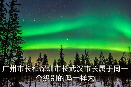 廣州市長是什么級別，廣州市長和深圳市長武漢市長屬于同一個級別的嗎一樣大