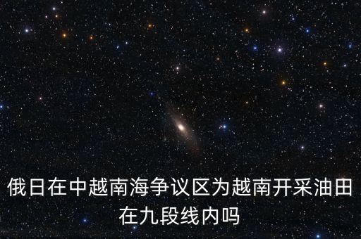 俄日在中越南海爭議區(qū)為越南開采油田在九段線內(nèi)嗎