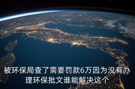 被環(huán)保局查了需要罰款6萬(wàn)因?yàn)闆](méi)有辦理環(huán)保批文誰(shuí)能解決這個(gè)