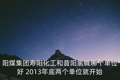 陽煤集團壽陽化工和昔陽氯堿哪個單位好 2013年底兩個單位就開始