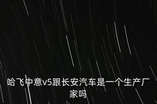 哈飛汽車和長(zhǎng)安汽車是什么關(guān)系，哈飛中意v5跟長(zhǎng)安汽車是一個(gè)生產(chǎn)廠家嗎