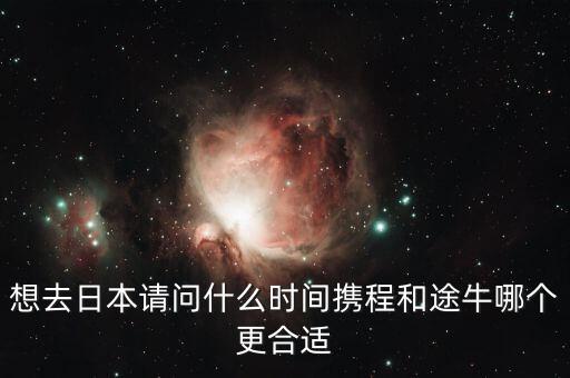 攜程什么時候投資途牛，想去日本請問什么時間攜程和途牛哪個更合適