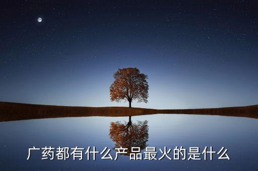 廣藥集團(tuán)8大品牌是什么，廣藥都有什么產(chǎn)品最火的是什么