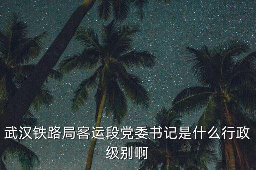 武漢鐵路局客運(yùn)段黨委書記是什么行政級別啊