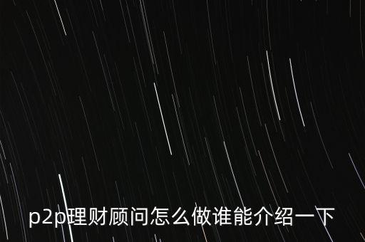 p2p理財(cái)顧問(wèn)要懂什么，P2P理財(cái)顧問(wèn)是干什么的主要有那些工作內(nèi)容好做嗎本人一點(diǎn)經(jīng)