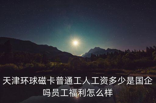 天津環(huán)球磁卡干什么的，天津環(huán)球磁卡普通工人工資多少是國企嗎員工福利怎么樣