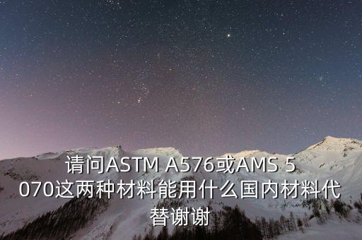 請(qǐng)問ASTM A576或AMS 5070這兩種材料能用什么國(guó)內(nèi)材料代替謝謝