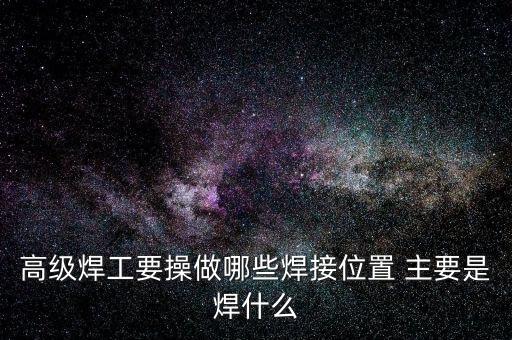 修高鐵焊工需要焊什么，高級(jí)焊工要操做哪些焊接位置 主要是焊什么