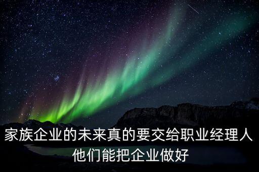家族企業(yè)什么時候能交給后輩，家族企業(yè)的未來真的要交給職業(yè)經(jīng)理人 他們能把企業(yè)做好
