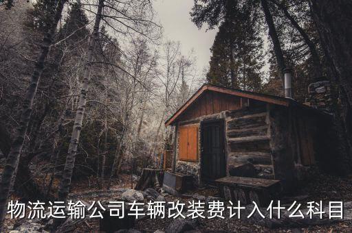 車改費是什么，物流運輸公司車輛改裝費計入什么科目