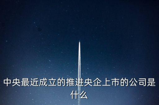 中央最近成立的推進(jìn)央企上市的公司是什么
