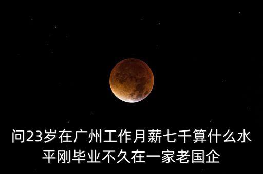 問23歲在廣州工作月薪七千算什么水平剛畢業(yè)不久在一家老國(guó)企