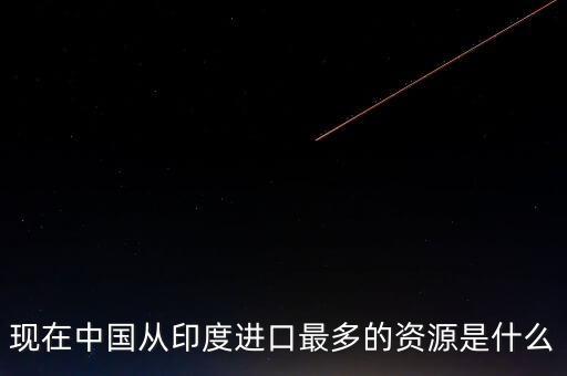 中國(guó)對(duì)印度什么商品，現(xiàn)在中國(guó)從印度進(jìn)口最多的資源是什么