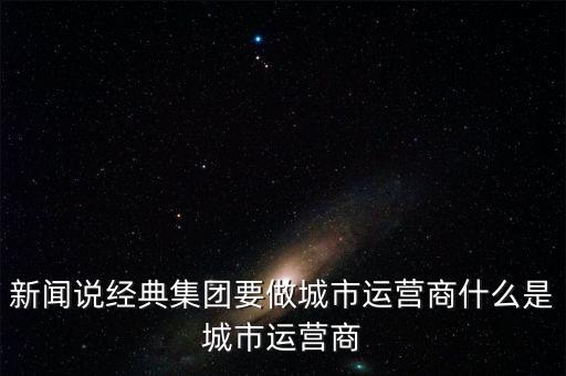 新聞?wù)f經(jīng)典集團(tuán)要做城市運營商什么是城市運營商