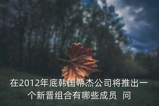 在2012年底韓國(guó)希杰公司將推出一個(gè)新晉組合有哪些成員  問(wèn)