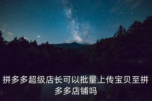 拼多多超級店長可以批量上傳寶貝至拼多多店鋪嗎