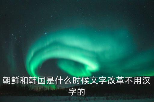 朝鮮和韓國是什么時(shí)候文字改革不用漢字的