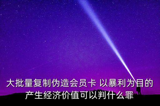 大批量復制偽造會員卡 以暴利為目的產(chǎn)生經(jīng)濟價值可以判什么罪