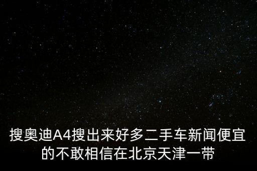 搜奧迪A4搜出來(lái)好多二手車新聞便宜的不敢相信在北京天津一帶