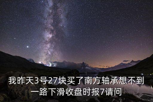 我昨天3號(hào)27塊買(mǎi)了南方軸承想不到一路下滑收盤(pán)時(shí)報(bào)7請(qǐng)問(wèn)