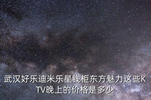 武漢好樂迪米樂星錢柜東方魅力這些KTV晚上的價(jià)格是多少