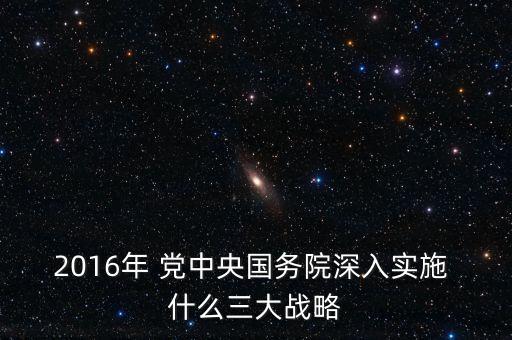 2016年將深入推進(jìn)什么，2016年 黨中央國務(wù)院深入實(shí)施 什么三大戰(zhàn)略