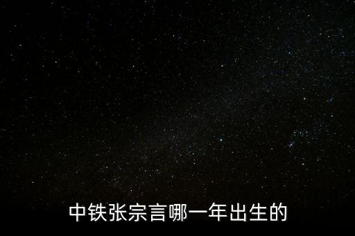 張宗言為什么去中鐵，中鐵張宗言哪一年出生的