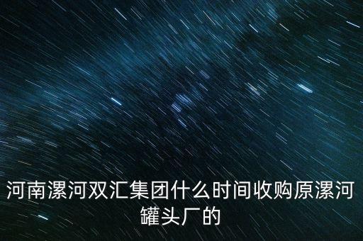 雙匯什么時候被收購的，河南漯河雙匯集團什么時間收購原漯河罐頭廠的